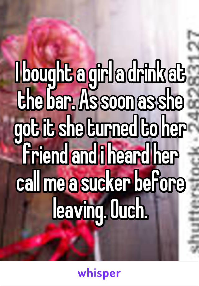 I bought a girl a drink at the bar. As soon as she got it she turned to her friend and i heard her call me a sucker before leaving. Ouch.