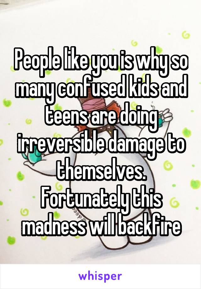 People like you is why so many confused kids and teens are doing irreversible damage to themselves. Fortunately this madness will backfire
