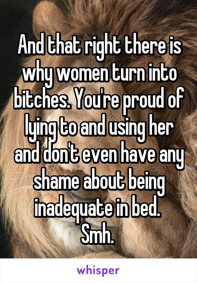 And that right there is why women turn into bitches. You're proud of lying to and using her and don't even have any shame about being inadequate in bed. 
Smh. 