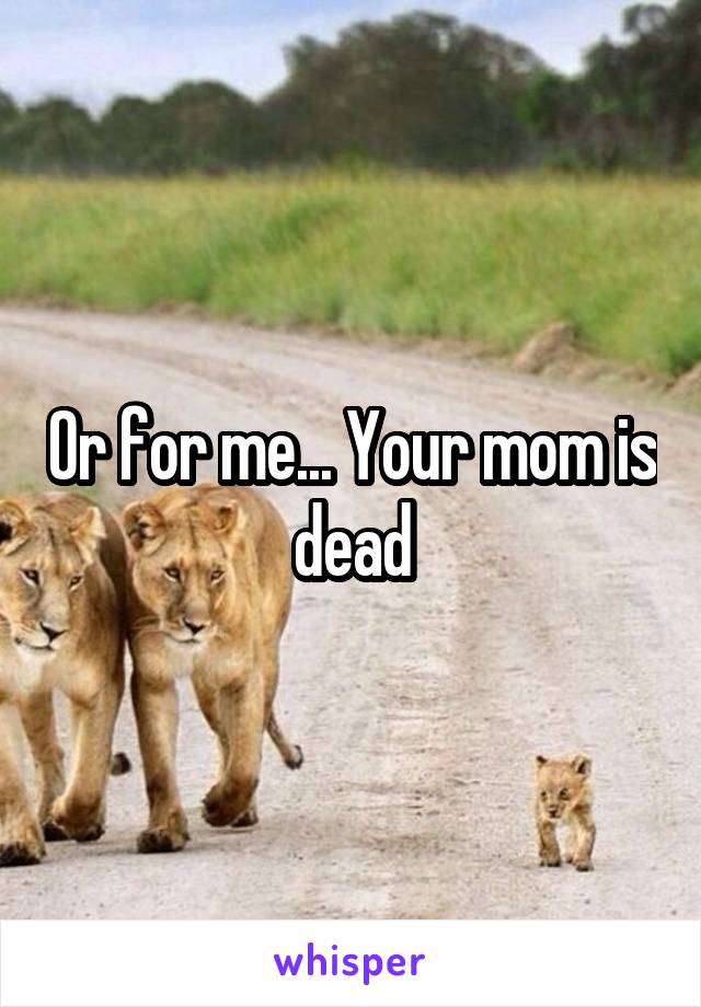 Or for me... Your mom is dead