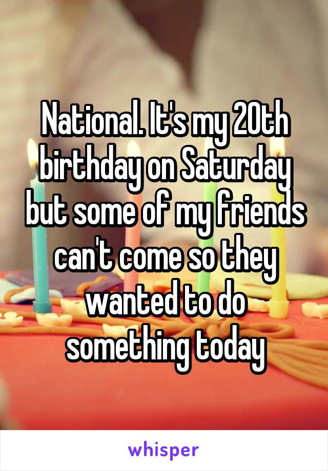National. It's my 20th birthday on Saturday but some of my friends can't come so they wanted to do something today