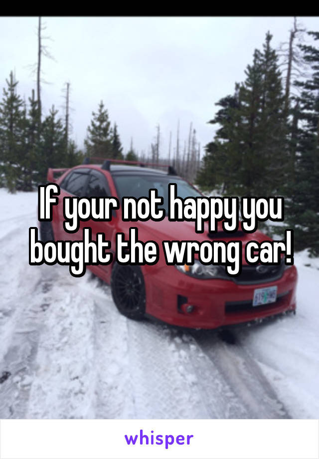 If your not happy you bought the wrong car!