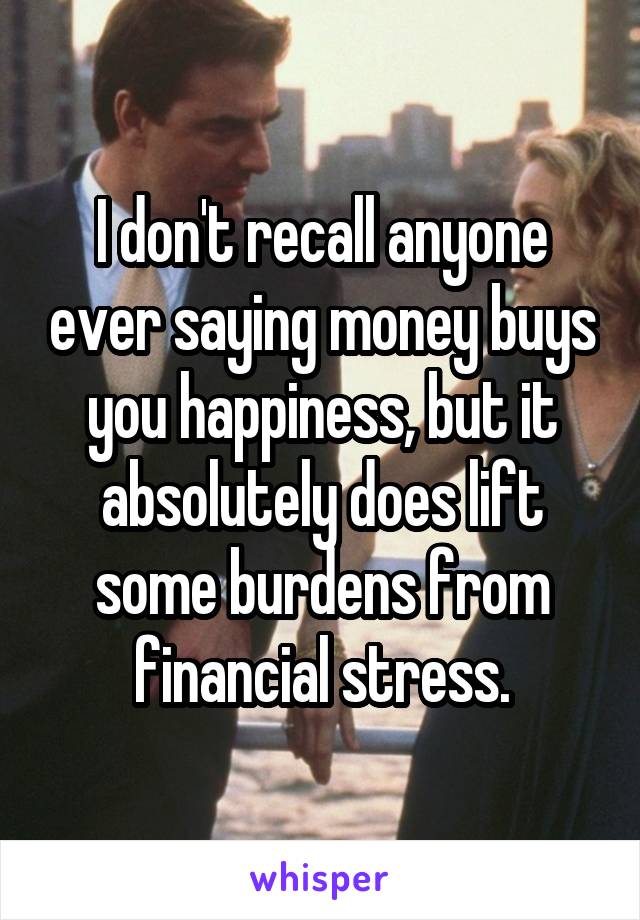 I don't recall anyone ever saying money buys you happiness, but it absolutely does lift some burdens from financial stress.