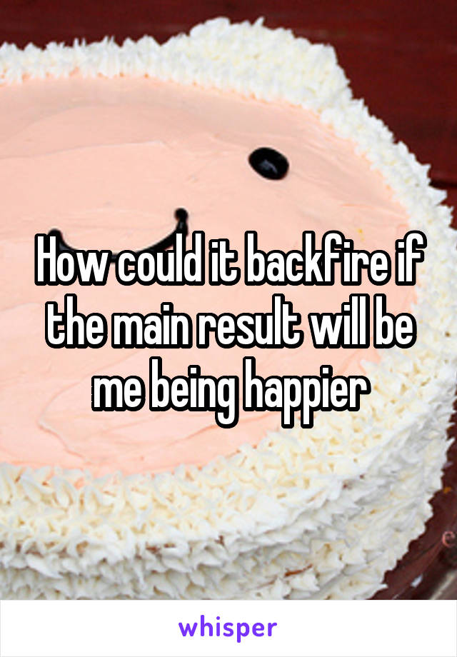 How could it backfire if the main result will be me being happier