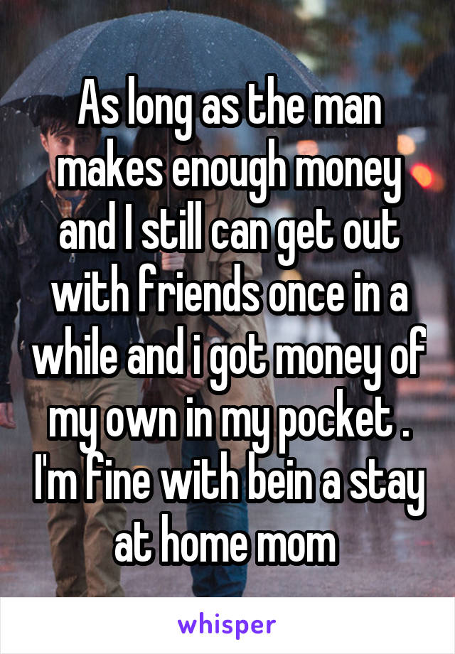 As long as the man makes enough money and I still can get out with friends once in a while and i got money of my own in my pocket . I'm fine with bein a stay at home mom 