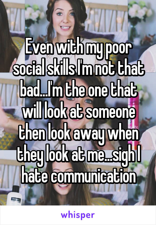 Even with my poor social skills I'm not that bad...I'm the one that will look at someone then look away when they look at me...sigh I hate communication