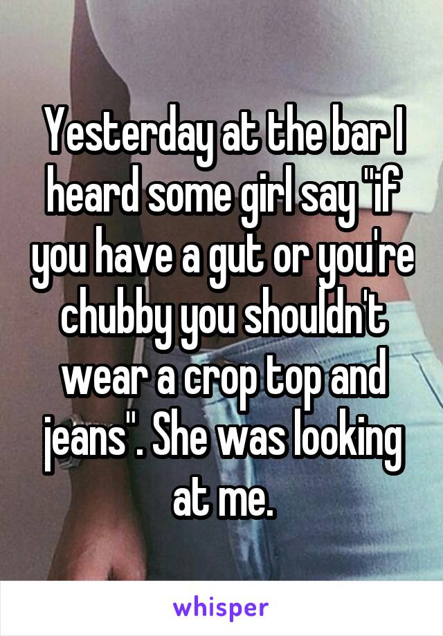 Yesterday at the bar I heard some girl say "if you have a gut or you're chubby you shouldn't wear a crop top and jeans". She was looking at me.