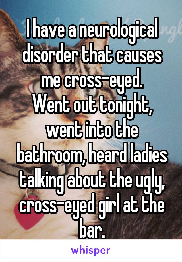 I have a neurological disorder that causes me cross-eyed.
Went out tonight, went into the bathroom, heard ladies talking about the ugly, cross-eyed girl at the bar.