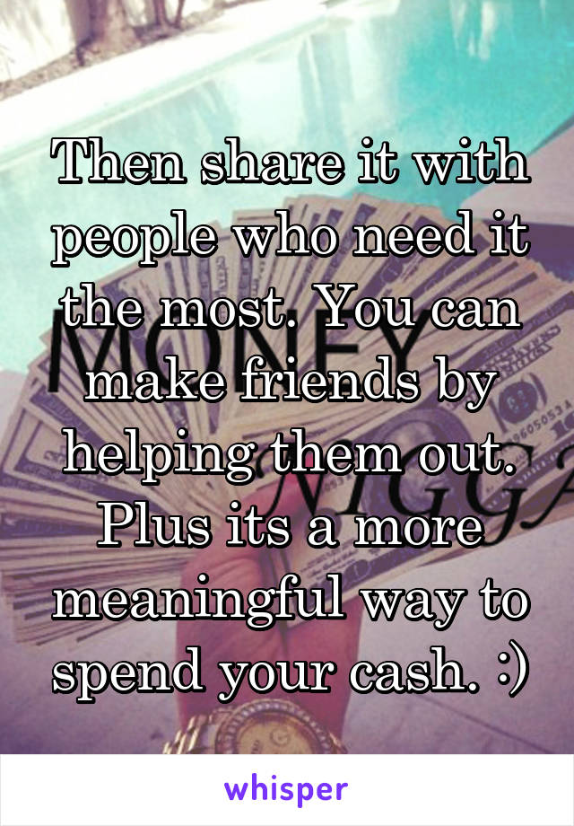 Then share it with people who need it the most. You can make friends by helping them out. Plus its a more meaningful way to spend your cash. :)