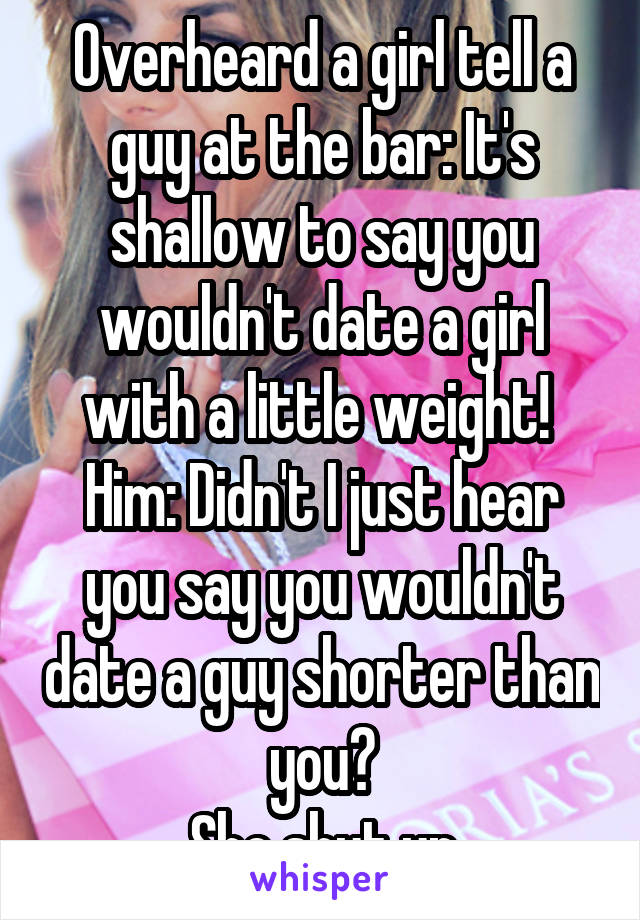 Overheard a girl tell a guy at the bar: It's shallow to say you wouldn't date a girl with a little weight! 
Him: Didn't I just hear you say you wouldn't date a guy shorter than you?
She shut up