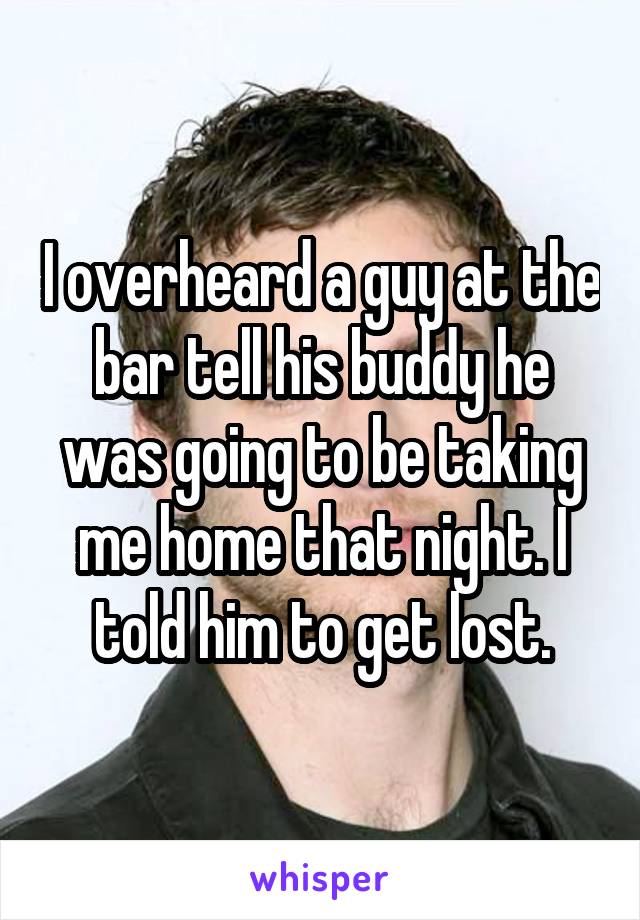 I overheard a guy at the bar tell his buddy he was going to be taking me home that night. I told him to get lost.
