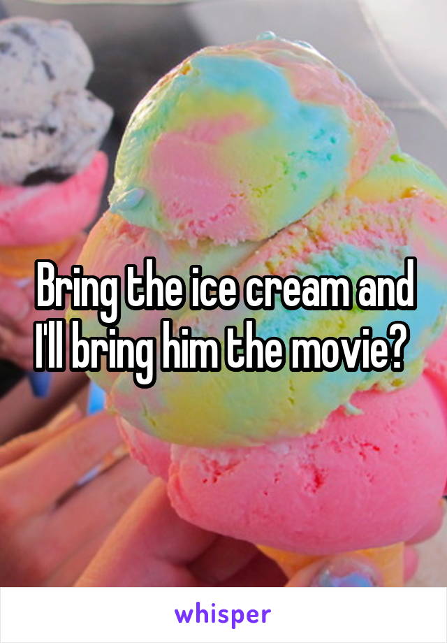Bring the ice cream and I'll bring him the movie? 