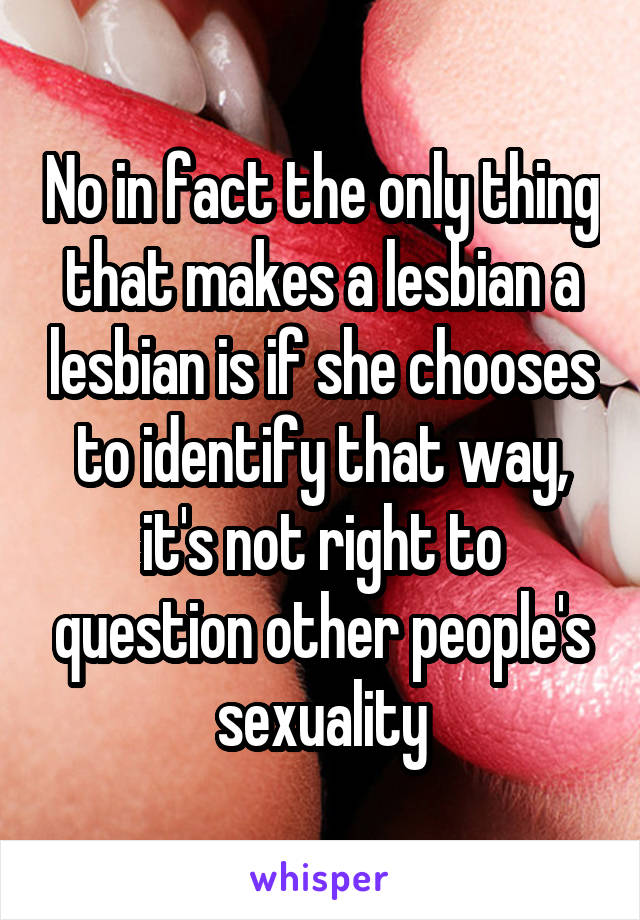 No in fact the only thing that makes a lesbian a lesbian is if she chooses to identify that way, it's not right to question other people's sexuality