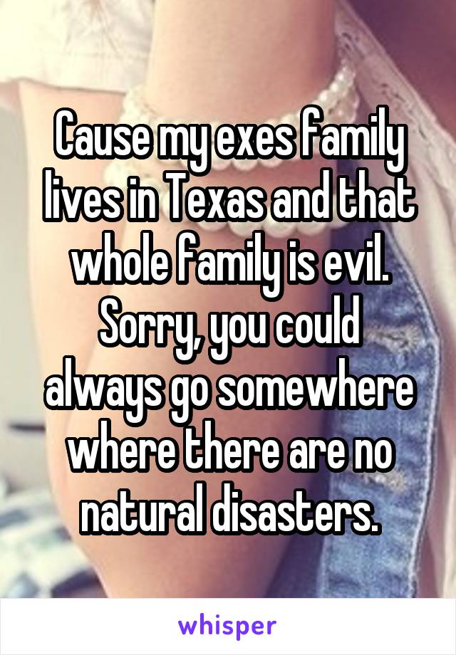 Cause my exes family lives in Texas and that whole family is evil.
Sorry, you could always go somewhere where there are no natural disasters.