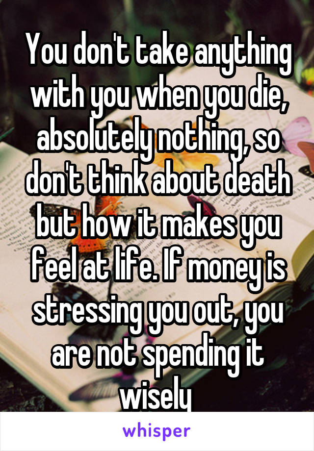 You don't take anything with you when you die, absolutely nothing, so don't think about death but how it makes you feel at life. If money is stressing you out, you are not spending it wisely 