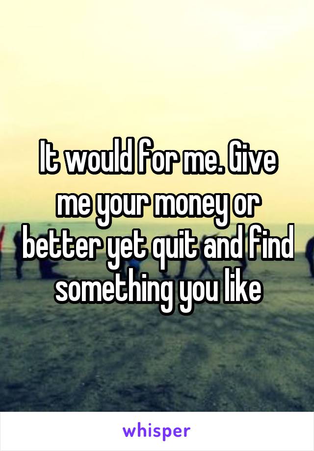 It would for me. Give me your money or better yet quit and find something you like