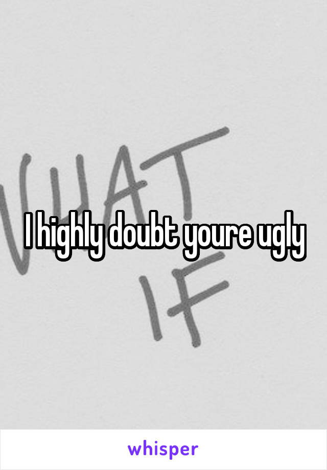 I highly doubt youre ugly