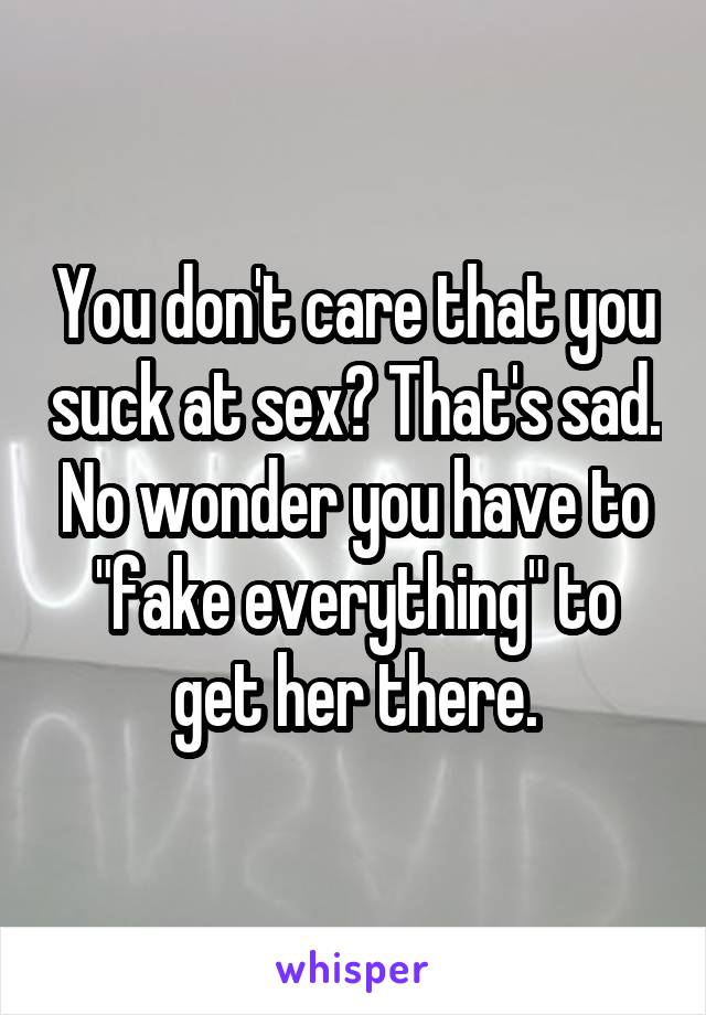 You don't care that you suck at sex? That's sad. No wonder you have to "fake everything" to get her there.