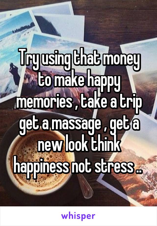 Try using that money to make happy memories , take a trip get a massage , get a new look think happiness not stress .. 