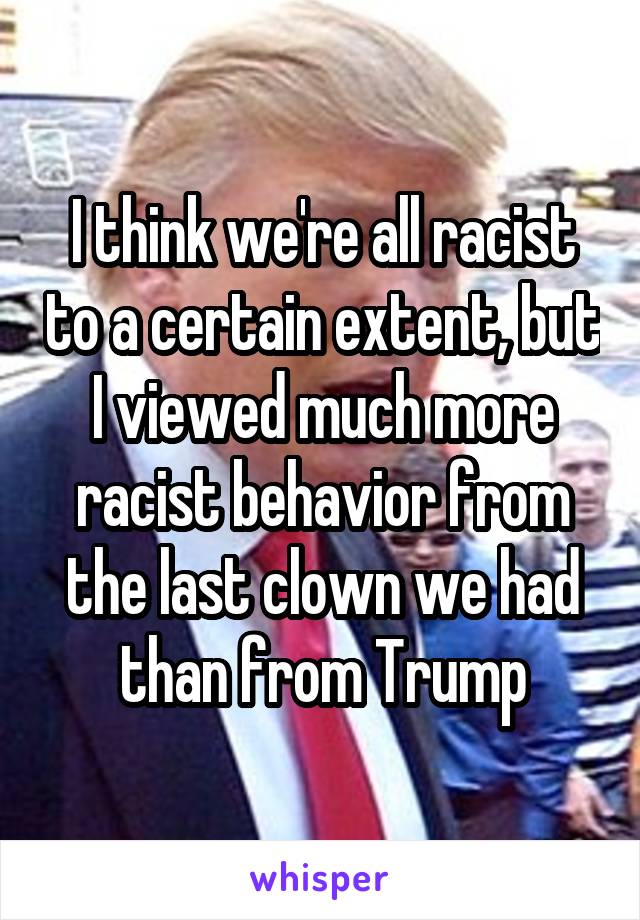 I think we're all racist to a certain extent, but I viewed much more racist behavior from the last clown we had than from Trump