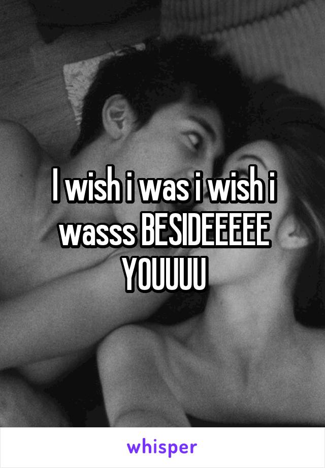 I wish i was i wish i wasss BESIDEEEEE YOUUUU