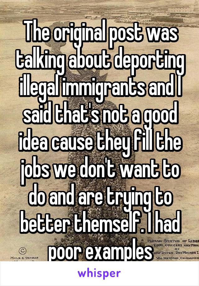 The original post was talking about deporting illegal immigrants and I said that's not a good idea cause they fill the jobs we don't want to do and are trying to better themself. I had poor examples