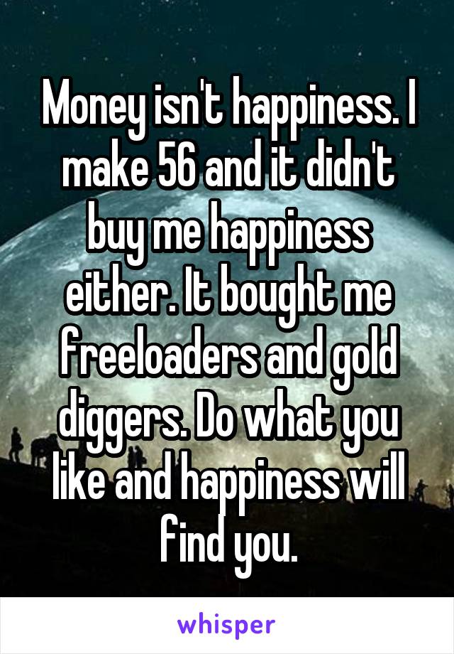 Money isn't happiness. I make 56 and it didn't buy me happiness either. It bought me freeloaders and gold diggers. Do what you like and happiness will find you.