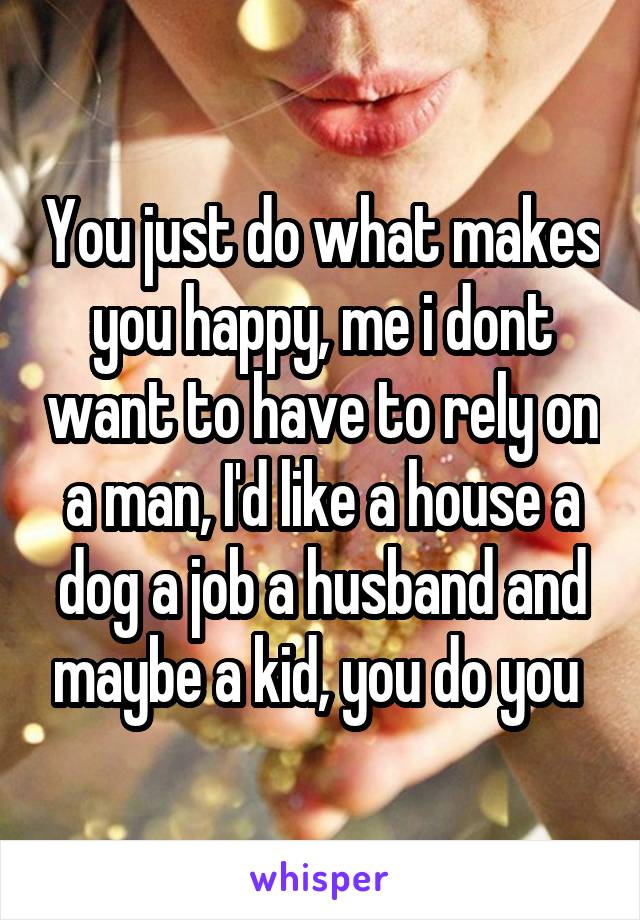 You just do what makes you happy, me i dont want to have to rely on a man, I'd like a house a dog a job a husband and maybe a kid, you do you 