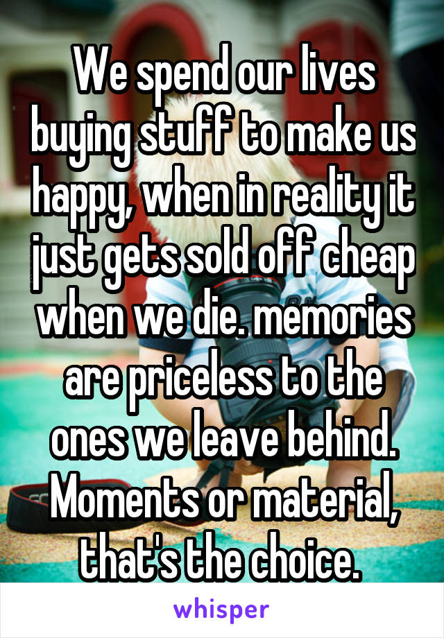 We spend our lives buying stuff to make us happy, when in reality it just gets sold off cheap when we die. memories are priceless to the ones we leave behind. Moments or material, that's the choice. 