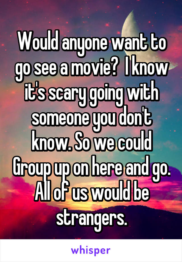 Would anyone want to go see a movie?  I know it's scary going with someone you don't know. So we could Group up on here and go. All of us would be strangers.