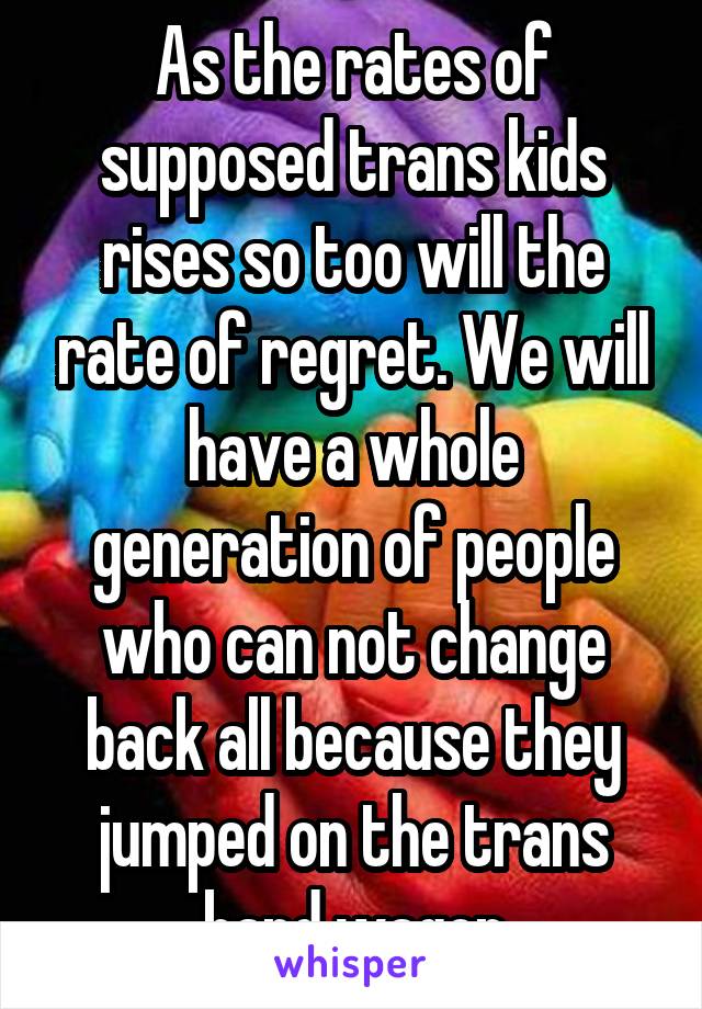 As the rates of supposed trans kids rises so too will the rate of regret. We will have a whole generation of people who can not change back all because they jumped on the trans band wagon