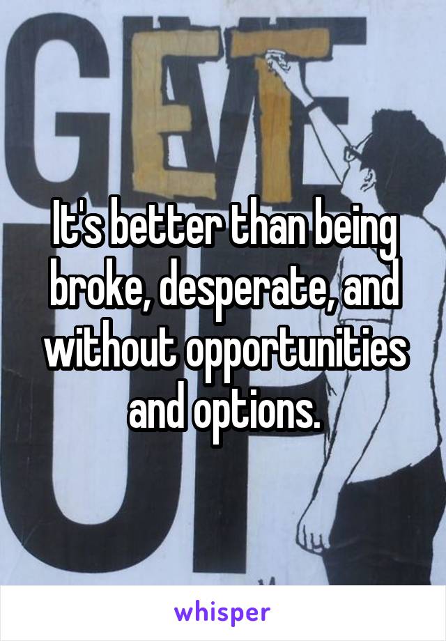 It's better than being broke, desperate, and without opportunities and options.