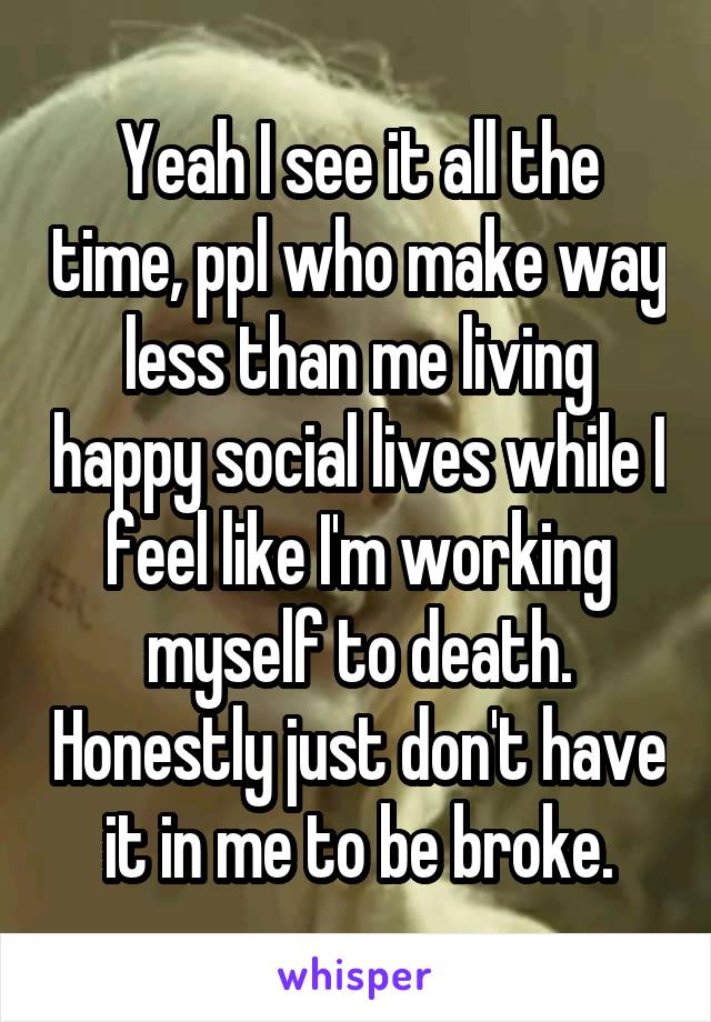 Yeah I see it all the time, ppl who make way less than me living happy social lives while I feel like I'm working myself to death. Honestly just don't have it in me to be broke.