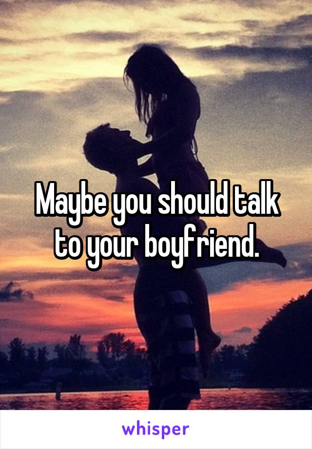 Maybe you should talk to your boyfriend.