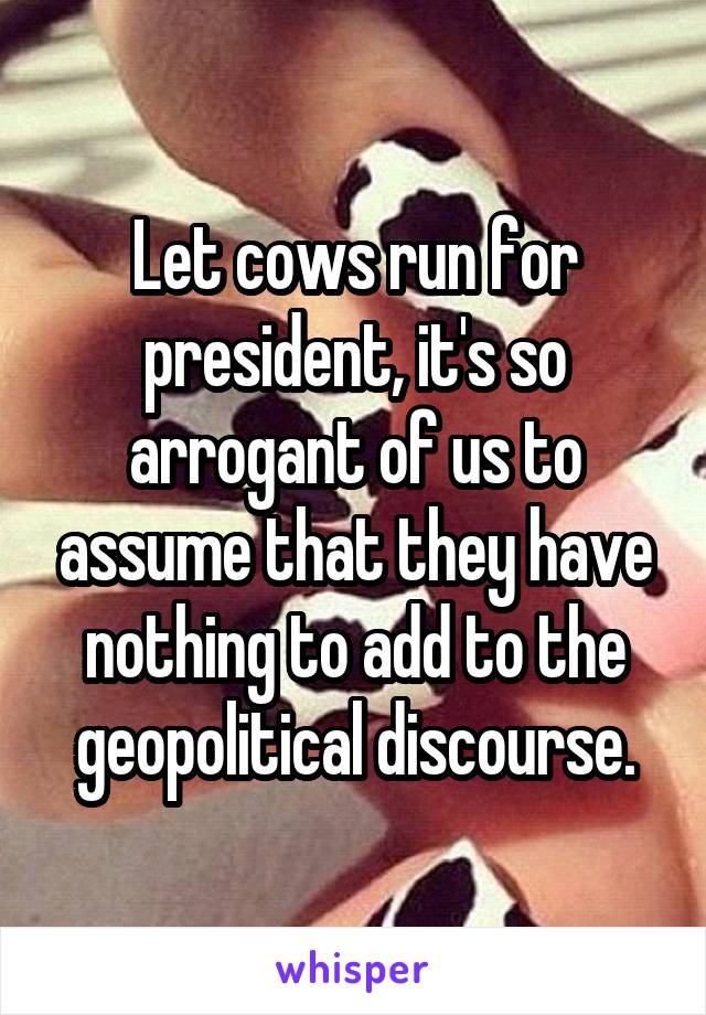 Let cows run for president, it's so arrogant of us to assume that they have nothing to add to the geopolitical discourse.