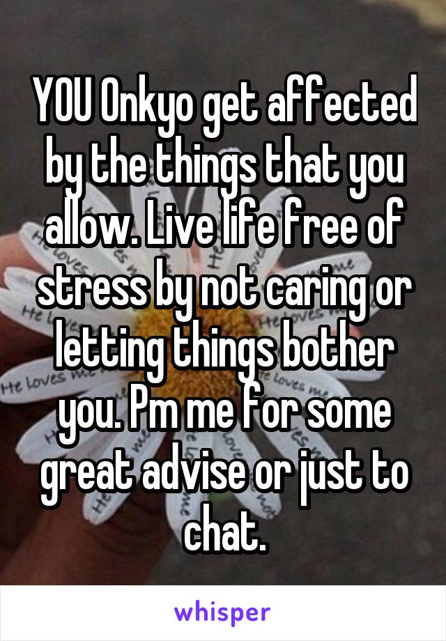 YOU Onkyo get affected by the things that you allow. Live life free of stress by not caring or letting things bother you. Pm me for some great advise or just to chat.