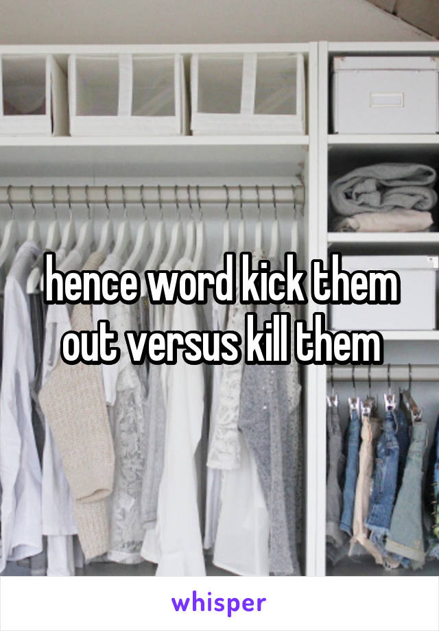 hence word kick them out versus kill them