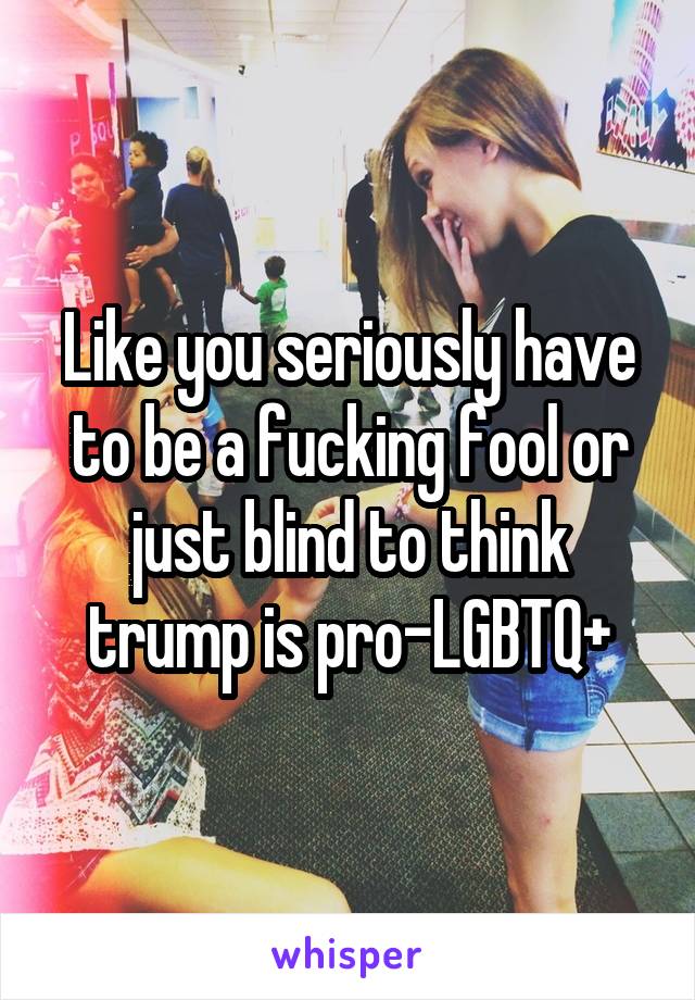 Like you seriously have to be a fucking fool or just blind to think trump is pro-LGBTQ+