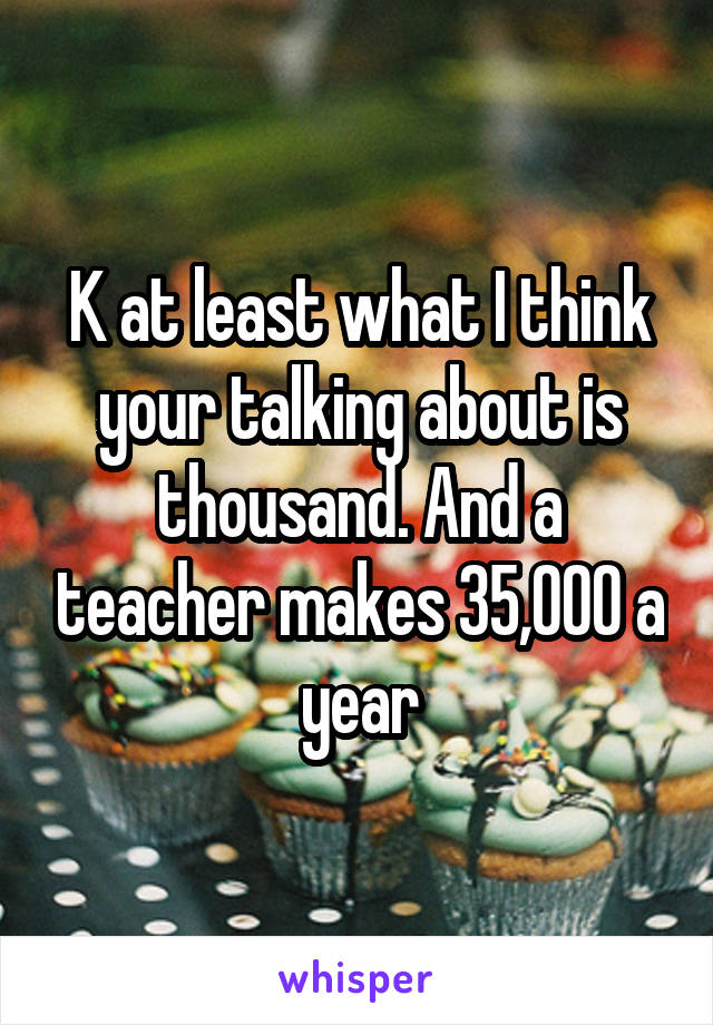 K at least what I think your talking about is thousand. And a teacher makes 35,000 a year