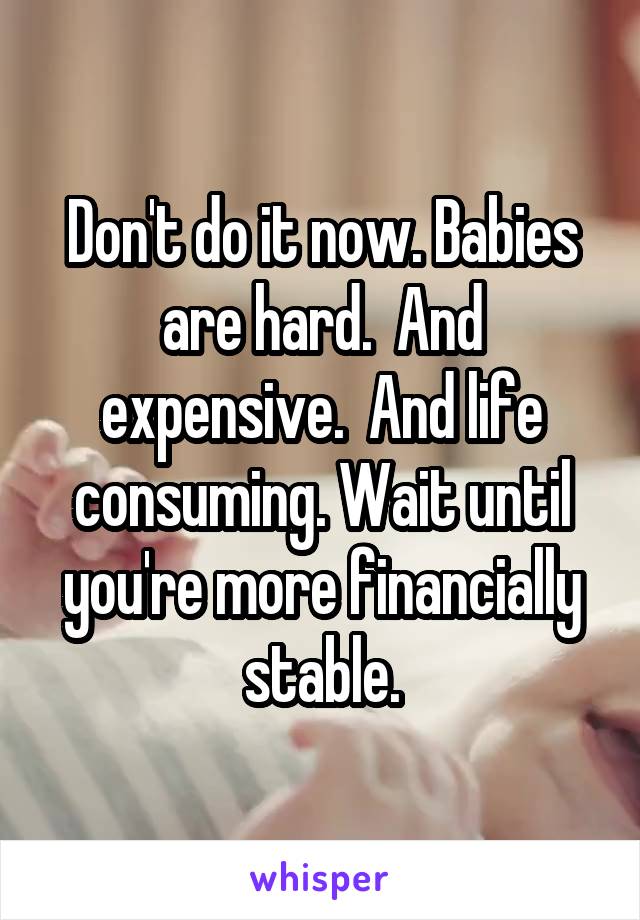 Don't do it now. Babies are hard.  And expensive.  And life consuming. Wait until you're more financially stable.