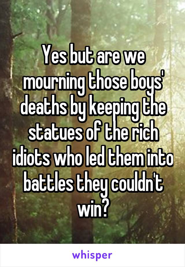 Yes but are we mourning those boys' deaths by keeping the statues of the rich idiots who led them into battles they couldn't win?