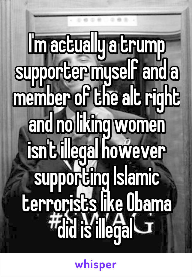 I'm actually a trump supporter myself and a member of the alt right and no liking women isn't illegal however supporting Islamic terrorists like Obama did is illegal 