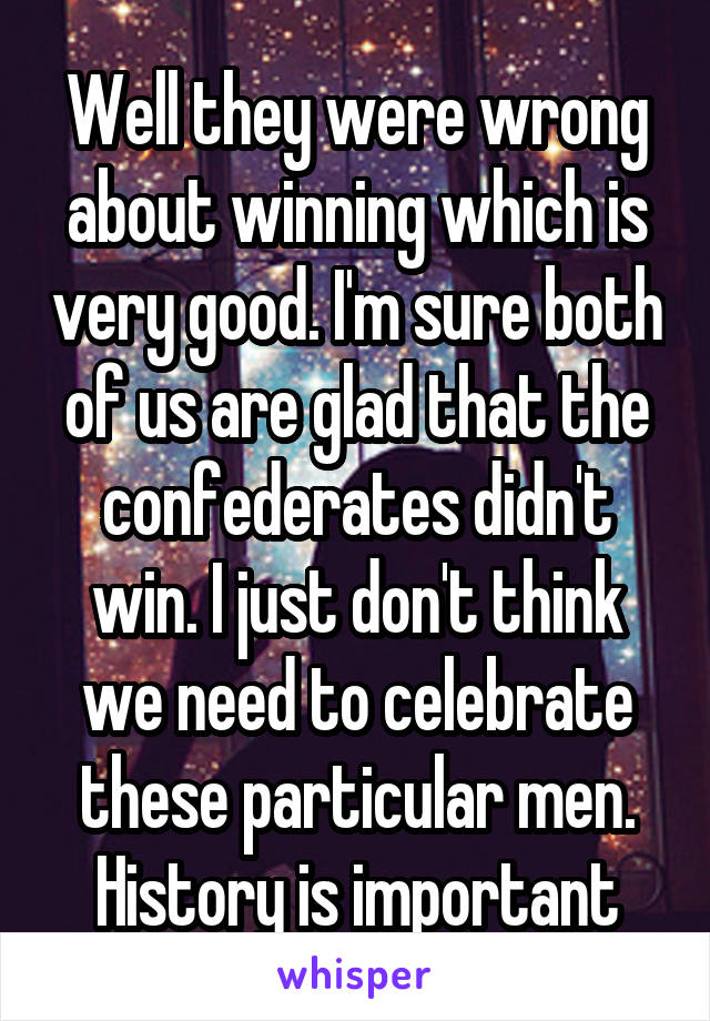 Well they were wrong about winning which is very good. I'm sure both of us are glad that the confederates didn't win. I just don't think we need to celebrate these particular men. History is important