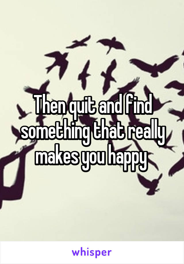 Then quit and find something that really makes you happy 