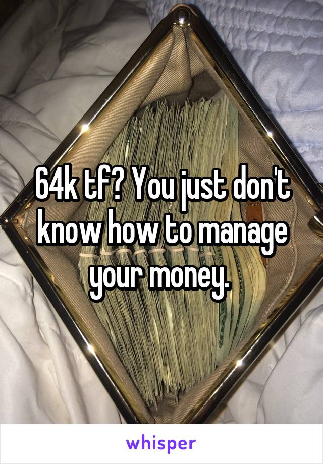 64k tf? You just don't know how to manage your money. 
