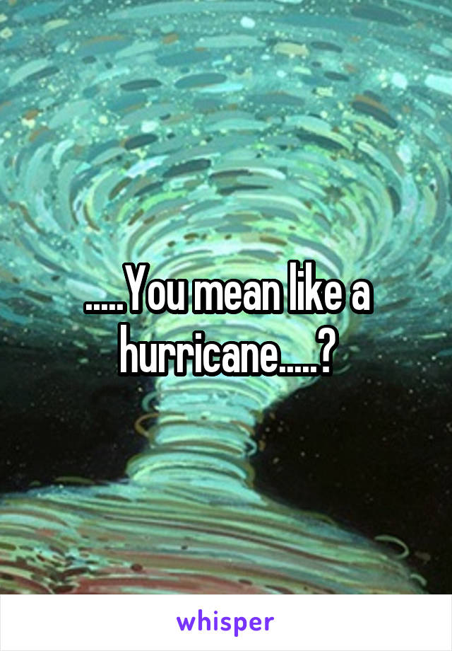 .....You mean like a hurricane.....?