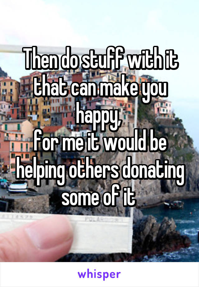 Then do stuff with it that can make you happy, 
for me it would be helping others donating some of it 
