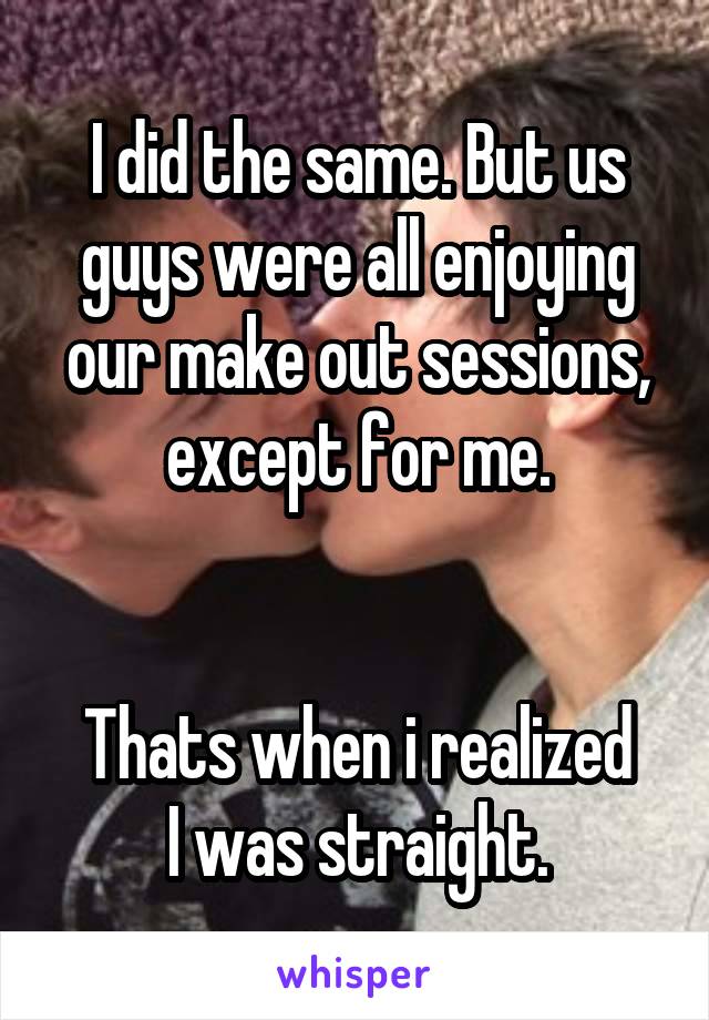 I did the same. But us guys were all enjoying our make out sessions, except for me.


Thats when i realized
I was straight.