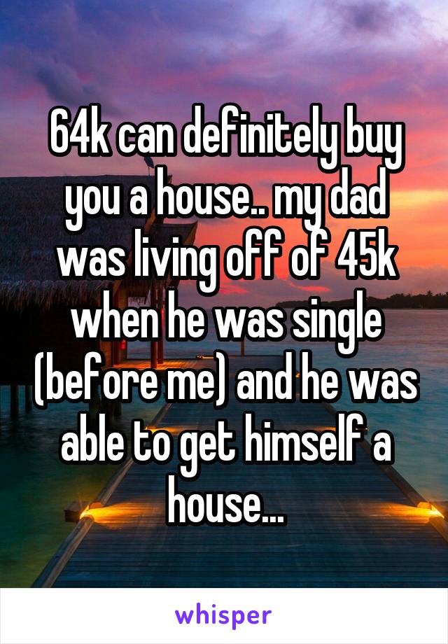 64k can definitely buy you a house.. my dad was living off of 45k when he was single (before me) and he was able to get himself a house...