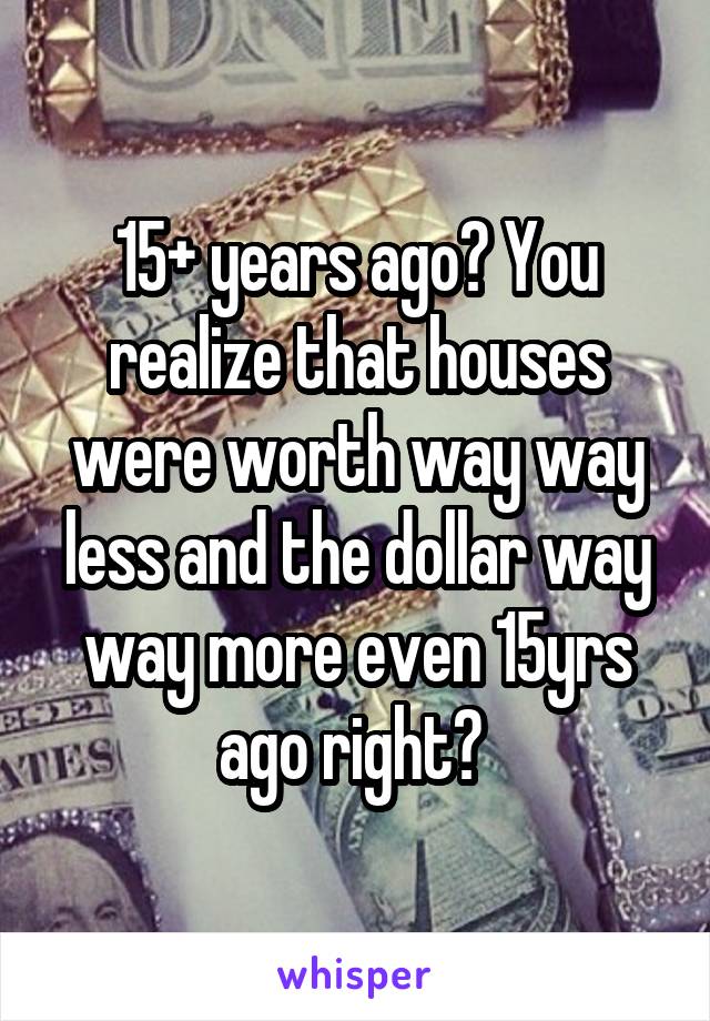 15+ years ago? You realize that houses were worth way way less and the dollar way way more even 15yrs ago right? 